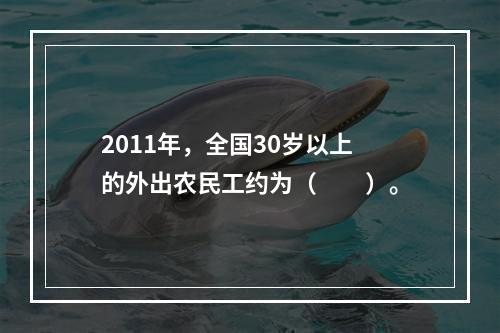 2011年，全国30岁以上的外出农民工约为（　　）。