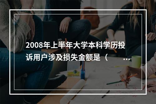 2008年上半年大学本科学历投诉用户涉及损失金额是（　　）。