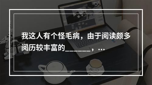 我这人有个怪毛病，由于阅读颇多阅历较丰富的______，不