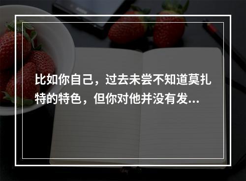 比如你自己，过去未尝不知道莫扎特的特色，但你对他并没有发生