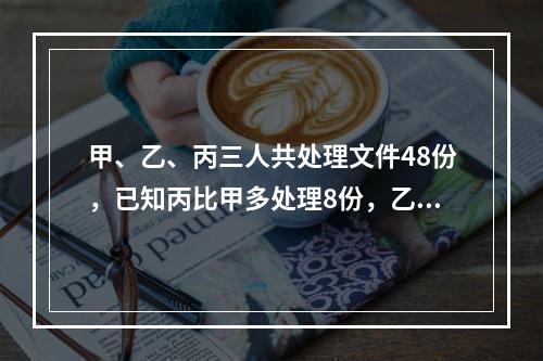 甲、乙、丙三人共处理文件48份，已知丙比甲多处理8份，乙比