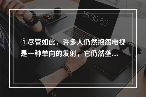 ①尽管如此，许多人仍然抱怨电视是一种单向的发射，它仍然垄断