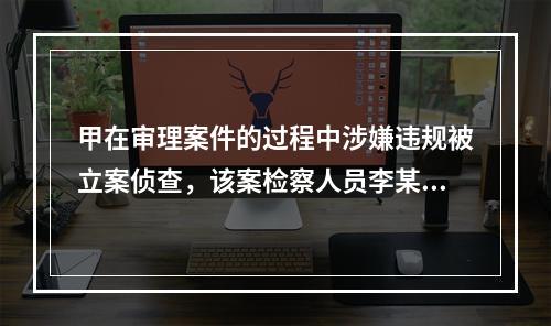 甲在审理案件的过程中涉嫌违规被立案侦查，该案检察人员李某与