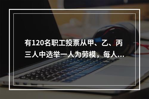 有120名职工投票从甲、乙、丙三人中选举一人为劳模，每人只