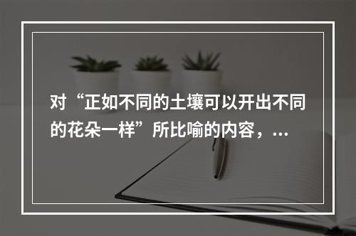 对“正如不同的土壤可以开出不同的花朵一样”所比喻的内容，理解