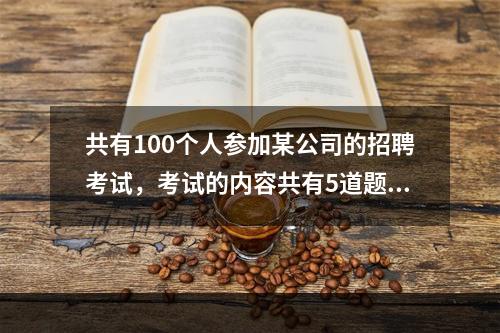 共有100个人参加某公司的招聘考试，考试的内容共有5道题，