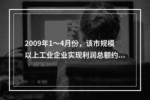 2009年1～4月份，该市规模以上工业企业实现利润总额约为（