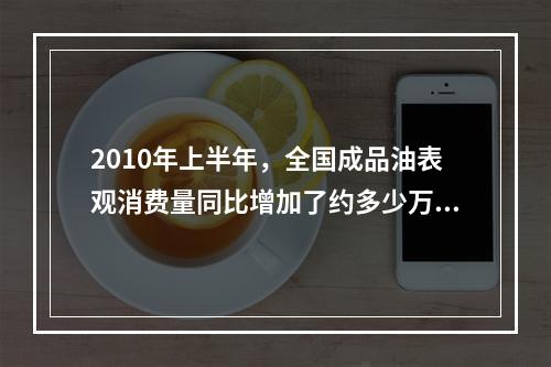 2010年上半年，全国成品油表观消费量同比增加了约多少万吨？