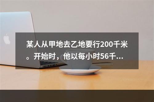 某人从甲地去乙地要行200千米。开始时，他以每小时56千米