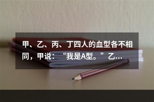 甲、乙、丙、丁四人的血型各不相同，甲说：“我是A型。”乙说