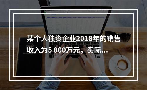 某个人独资企业2018年的销售收入为5 000万元，实际支出