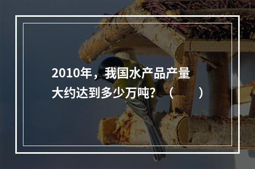 2010年，我国水产品产量大约达到多少万吨？（　　）