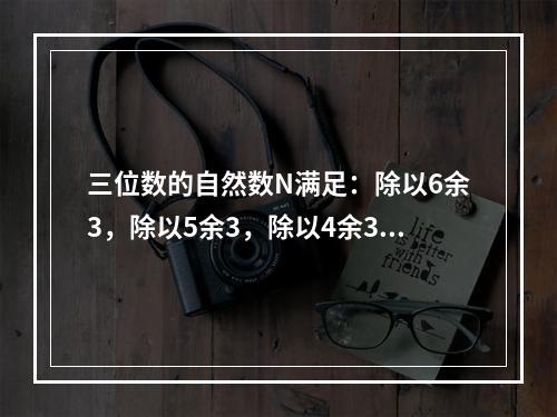 三位数的自然数N满足：除以6余3，除以5余3，除以4余3，