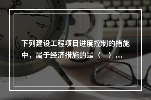 下列建设工程项目进度控制的措施中，属于经济措施的是（　）。