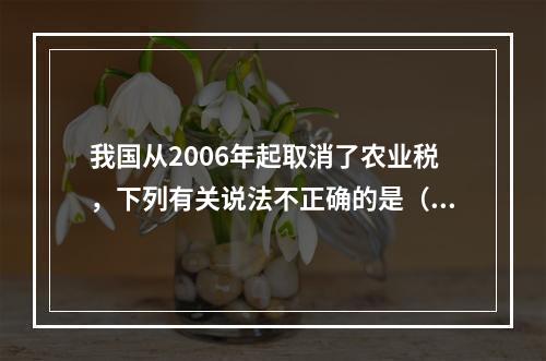 我国从2006年起取消了农业税，下列有关说法不正确的是（　