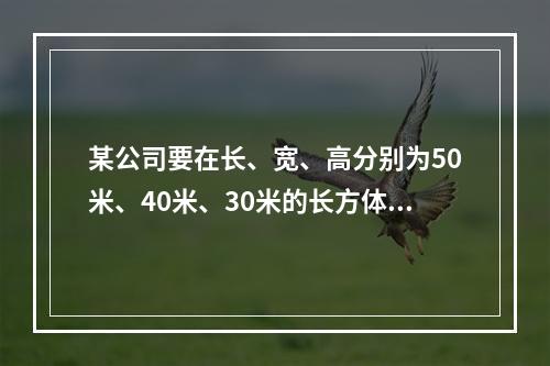 某公司要在长、宽、高分别为50米、40米、30米的长方体建