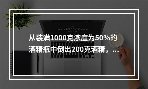 从装满1000克浓度为50%的酒精瓶中倒出200克酒精，再