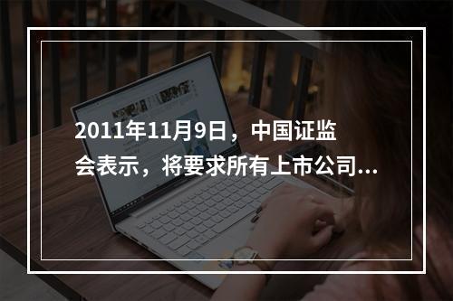 2011年11月9日，中国证监会表示，将要求所有上市公司完