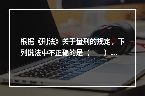 根据《刑法》关于量刑的规定，下列说法中不正确的是（　　）。