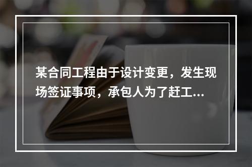 某合同工程由于设计变更，发生现场签证事项，承包人为了赶工，在