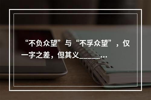 “不负众望”与“不孚众望”，仅一字之差，但其义______