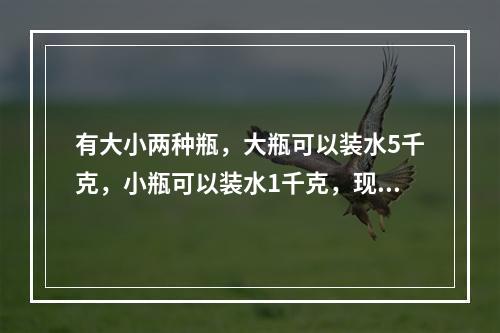 有大小两种瓶，大瓶可以装水5千克，小瓶可以装水1千克，现在