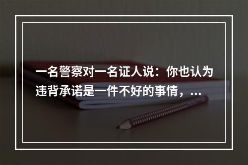 一名警察对一名证人说：你也认为违背承诺是一件不好的事情，但