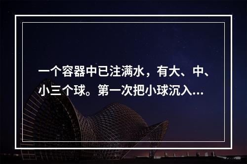 一个容器中已注满水，有大、中、小三个球。第一次把小球沉入水