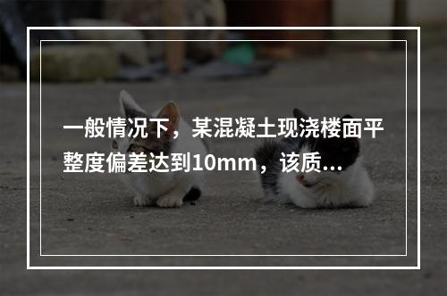 一般情况下，某混凝土现浇楼面平整度偏差达到10mm，该质量问