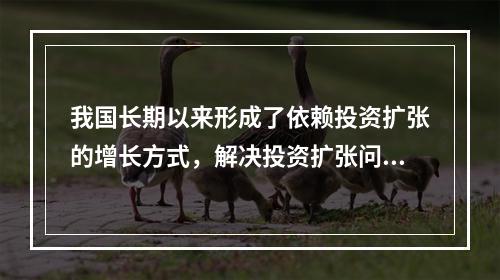 我国长期以来形成了依赖投资扩张的增长方式，解决投资扩张问题