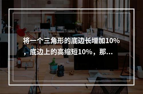 将一个三角形的底边长增加10%，底边上的高缩短10%，那么