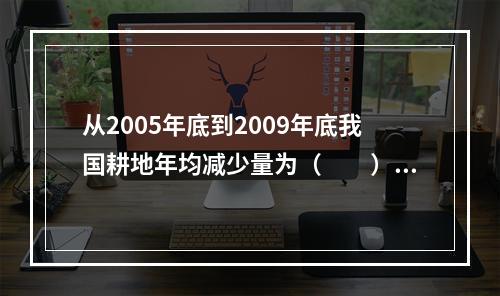 从2005年底到2009年底我国耕地年均减少量为（　　）。