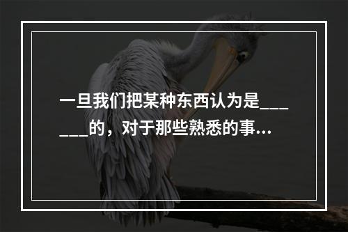 一旦我们把某种东西认为是______的，对于那些熟悉的事物