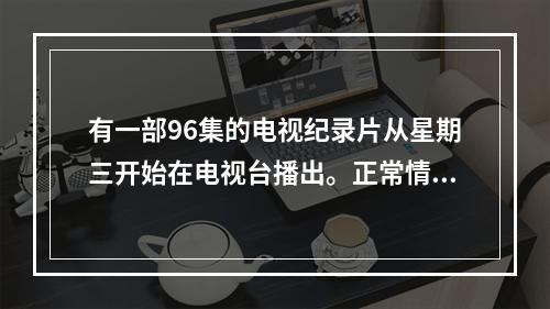 有一部96集的电视纪录片从星期三开始在电视台播出。正常情况