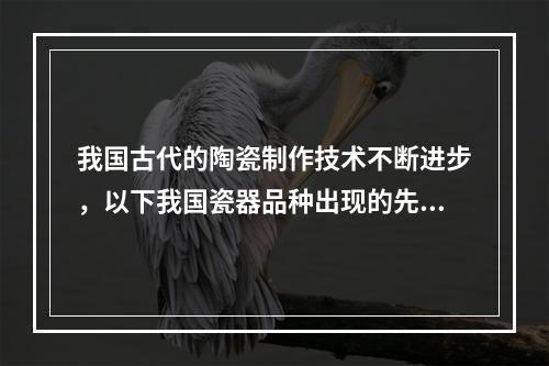 我国古代的陶瓷制作技术不断进步，以下我国瓷器品种出现的先后