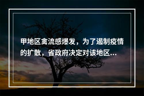 甲地区禽流感爆发，为了遏制疫情的扩散，省政府决定对该地区的