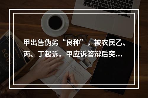 甲出售伪劣“良种”，被农民乙、丙、丁起诉。甲应诉答辩后突然