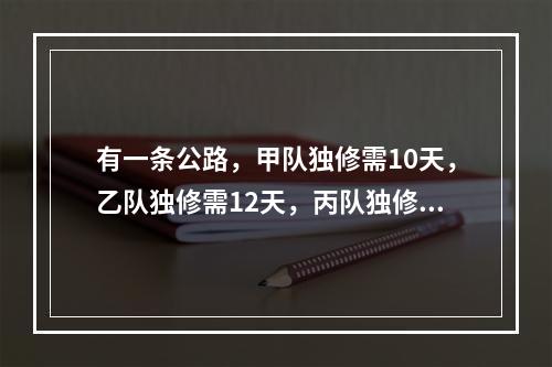 有一条公路，甲队独修需10天，乙队独修需12天，丙队独修需