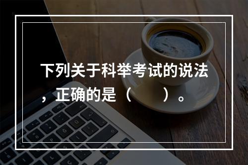 下列关于科举考试的说法，正确的是（　　）。