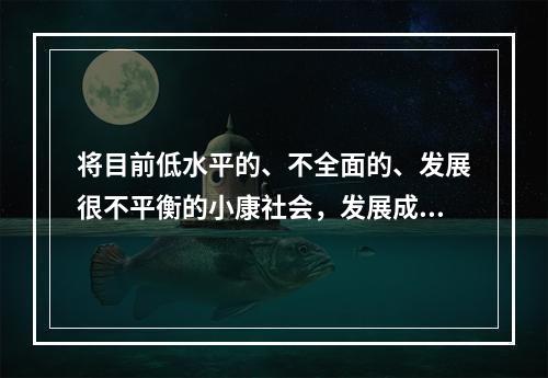 将目前低水平的、不全面的、发展很不平衡的小康社会，发展成为