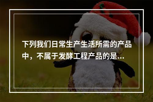 下列我们日常生产生活所需的产品中，不属于发酵工程产品的是（