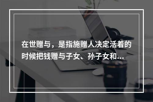 在世赠与，是指施赠人决定活着的时候把钱赠与子女、孙子女和其