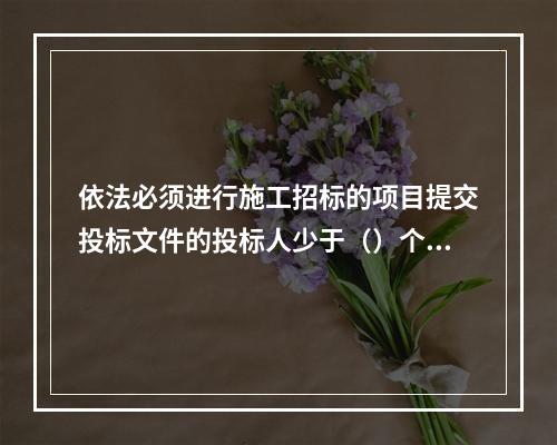 依法必须进行施工招标的项目提交投标文件的投标人少于（）个的，