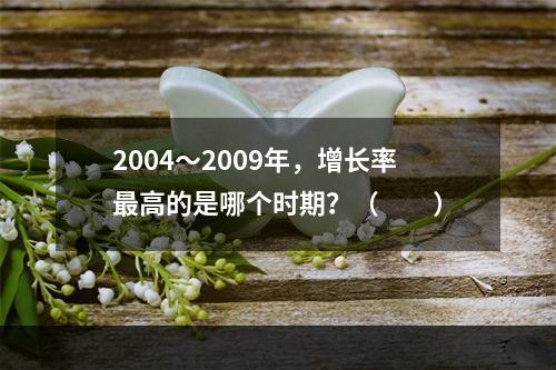 2004～2009年，增长率最高的是哪个时期？（　　）