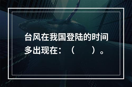 台风在我国登陆的时间多出现在：（　　）。