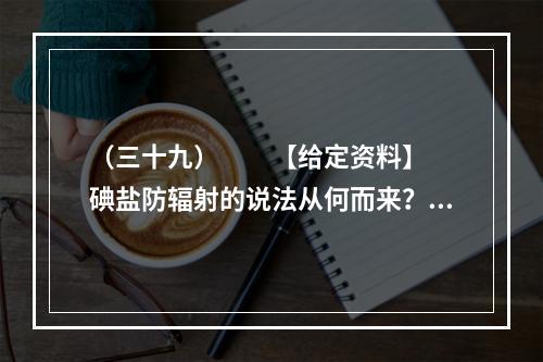 （三十九）　　【给定资料】　　碘盐防辐射的说法从何而来？一