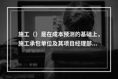 施工（）是在成本预测的基础上，施工承包单位及其项目经理部对计