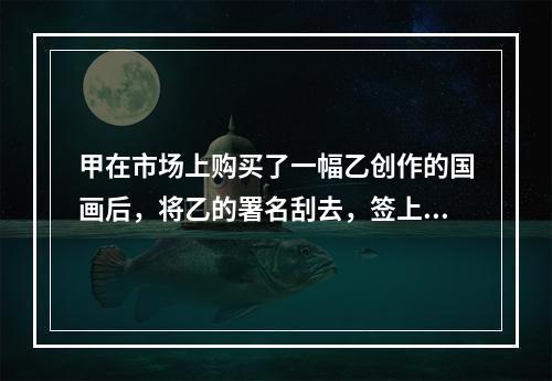 甲在市场上购买了一幅乙创作的国画后，将乙的署名刮去，签上自