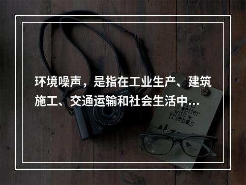 环境噪声，是指在工业生产、建筑施工、交通运输和社会生活中所