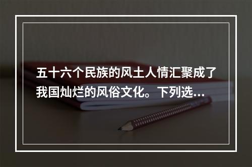 五十六个民族的风土人情汇聚成了我国灿烂的风俗文化。下列选项